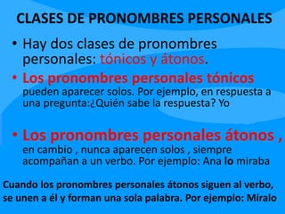 CLASES DE PRONOMBRES PERSONALES
• Hay dos clases de pronombres
personales: tónicos y átonos.
• Los pronombres personales tónicos
pueden aparecer solos. Por ejemplo, en respuesta a
una pregunta:¿Quién sabe la respuesta? Yo
• Los pronombres personales átonos ,
en cambio , nunca aparecen solos , siempre
acompañan a un verbo. Por ejemplo: Ana lo miraba
Cuando los pronombres personales átonos siguen al verbo,
se unen a él y forman una sola palabra. Por ejemplo: Míralo
 