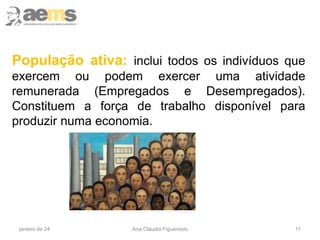 11
População ativa: inclui todos os indivíduos que
exercem ou podem exercer uma atividade
remunerada (Empregados e Desempregados).
Constituem a força de trabalho disponível para
produzir numa economia.
janeiro de 24 Ana Cláudia Figueiredo
 