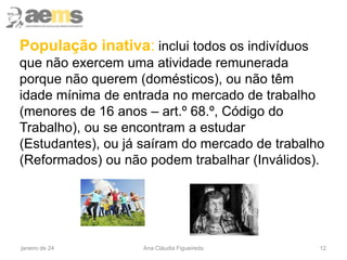 População inativa: inclui todos os indivíduos
que não exercem uma atividade remunerada
porque não querem (domésticos), ou não têm
idade mínima de entrada no mercado de trabalho
(menores de 16 anos – art.º 68.º, Código do
Trabalho), ou se encontram a estudar
(Estudantes), ou já saíram do mercado de trabalho
(Reformados) ou não podem trabalhar (Inválidos).
janeiro de 24 Ana Cláudia Figueiredo 12
 