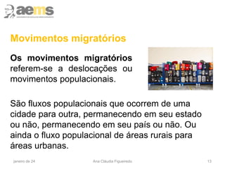 13
Movimentos migratórios
Os movimentos migratórios
referem-se a deslocações ou
movimentos populacionais.
janeiro de 24 Ana Cláudia Figueiredo
São fluxos populacionais que ocorrem de uma
cidade para outra, permanecendo em seu estado
ou não, permanecendo em seu país ou não. Ou
ainda o fluxo populacional de áreas rurais para
áreas urbanas.
 