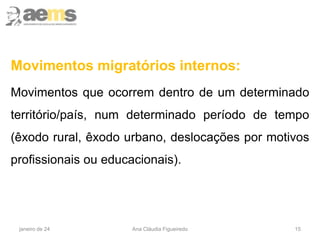 15
Movimentos migratórios internos:
Movimentos que ocorrem dentro de um determinado
território/país, num determinado período de tempo
(êxodo rural, êxodo urbano, deslocações por motivos
profissionais ou educacionais).
janeiro de 24 Ana Cláudia Figueiredo
 