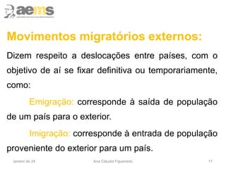 17
Movimentos migratórios externos:
Dizem respeito a deslocações entre países, com o
objetivo de aí se fixar definitiva ou temporariamente,
como:
Emigração: corresponde à saída de população
de um país para o exterior.
Imigração: corresponde à entrada de população
proveniente do exterior para um país.
janeiro de 24 Ana Cláudia Figueiredo
 