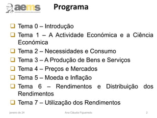 Programa
 Tema 0 – Introdução
 Tema 1 – A Actividade Económica e a Ciência
Económica
 Tema 2 – Necessidades e Consumo
 Tema 3 – A Produção de Bens e Serviços
 Tema 4 – Preços e Mercados
 Tema 5 – Moeda e Inflação
 Tema 6 – Rendimentos e Distribuição dos
Rendimentos
 Tema 7 – Utilização dos Rendimentos
2
janeiro de 24 Ana Cláudia Figueiredo
 