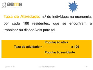 25
Taxa de Atividade: n.º de indivíduos na economia,
por cada 100 residentes, que se encontram a
trabalhar ou disponíveis para tal.
População ativa
Taxa de atividade = x 100
População residente
janeiro de 24 Ana Cláudia Figueiredo
 
