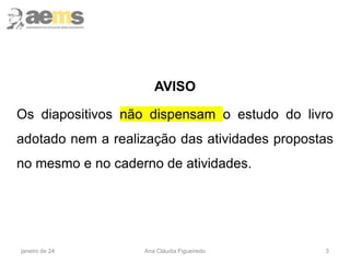 3
AVISO
Os diapositivos não dispensam o estudo do livro
adotado nem a realização das atividades propostas
no mesmo e no caderno de atividades.
janeiro de 24 Ana Cláudia Figueiredo
 
