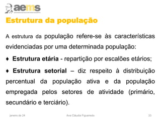 Estrutura da população
A estrutura da população refere-se às características
evidenciadas por uma determinada população:
♦ Estrutura etária - repartição por escalões etários;
♦ Estrutura setorial – diz respeito à distribuição
percentual da população ativa e da população
empregada pelos setores de atividade (primário,
secundário e terciário).
33
janeiro de 24 Ana Cláudia Figueiredo
 