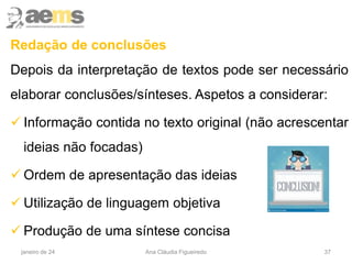Redação de conclusões
Depois da interpretação de textos pode ser necessário
elaborar conclusões/sínteses. Aspetos a considerar:
 Informação contida no texto original (não acrescentar
ideias não focadas)
 Ordem de apresentação das ideias
 Utilização de linguagem objetiva
 Produção de uma síntese concisa
37
janeiro de 24 Ana Cláudia Figueiredo
 