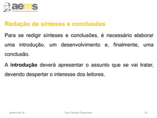 Redação de sínteses e conclusões
Para se redigir sínteses e conclusões, é necessário elaborar
uma introdução, um desenvolvimento e, finalmente, uma
conclusão.
A introdução deverá apresentar o assunto que se vai tratar,
devendo despertar o interesse dos leitores.
42
janeiro de 24 Ana Cláudia Figueiredo
 