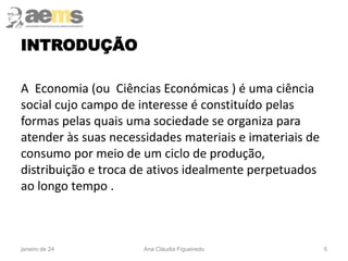 INTRODUÇÃO
A Economia (ou Ciências Económicas ) é uma ciência
social cujo campo de interesse é constituído pelas
formas pelas quais uma sociedade se organiza para
atender às suas necessidades materiais e imateriais de
consumo por meio de um ciclo de produção,
distribuição e troca de ativos idealmente perpetuados
ao longo tempo .
5
janeiro de 24 Ana Cláudia Figueiredo
 