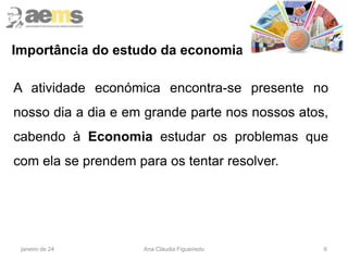 6
Importância do estudo da economia
A atividade económica encontra-se presente no
nosso dia a dia e em grande parte nos nossos atos,
cabendo à Economia estudar os problemas que
com ela se prendem para os tentar resolver.
janeiro de 24 Ana Cláudia Figueiredo
 