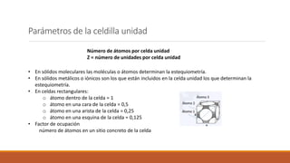 Parámetros de la celdilla unidad
Número de átomos por celda unidad
Z = número de unidades por celda unidad
• En sólidos moleculares las moléculas o átomos determinan la estequiometría.
• En sólidos metálicos o iónicos son los que están incluidos en la celda unidad los que determinan la
estequiometría.
• En celdas rectangulares:
o átomo dentro de la celda = 1
o átomo en una cara de la celda = 0,5
o átomo en una arista de la celda = 0,25
o átomo en una esquina de la celda = 0,125
• Factor de ocupación
número de átomos en un sitio concreto de la celda
 