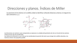 Direcciones y planos. Índices de Miller
Las posiciones de los átomos en la celdilla unidad se identifican utilizando distancias unitarias a lo largo de los
ejes cartesianos x, y, z.
Las direcciones son vectores cuyos componentes se expresan en unidades del parámetro de red y en función de los vectores
unitarios de los ejes de coordenadas.
Los índices de la dirección no son más que las coordenadas de posición del vector que emerge de la celdilla reducidos a los
números enteros más pequeños posible.
 