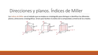 Direcciones y planos. Índices de Miller
Los índices de Miller son el método que se emplea en cristalografía para distinguir e identificar los diferentes
planos y direcciones cristalográficas. Sirven para facilitar el análisis de la compacidad y simetría de los cristales.
 