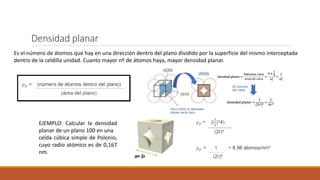 Densidad planar
Es el número de átomos que hay en una dirección dentro del plano dividido por la superficie del mismo interceptada
dentro de la celdilla unidad. Cuanto mayor nº de átomos haya, mayor densidad planar.
EJEMPLO: Calcular la densidad
planar de un plano 100 en una
celda cúbica simple de Polonio,
cuyo radio atómico es de 0,167
nm.
 