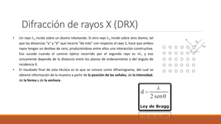 Difracción de rayos X (DRX)
• Un rayo 1 incide sobre un átomo rebotando. Si otro rayo 2 incide sobre otro átomo, tal
que las distancias “a” y “b” que recorre “de más” con respecto al rayo 1, hace que ambos
rayos tengan un desfase de cero, produciéndose entre ellos una interacción constructiva.
Eso sucede cuando el camino óptico recorrido por el segundo rayo es n, y eso
únicamente depende de la distancia entre los planos de ordenamiento y del ángulo de
incidencia .
• El resultado final de esta técnica es lo que se conoce como difractograma, del cual se
obtiene información de la muestra a partir de la posición de las señales, de la intensidad,
de la forma y de la anchura.
 