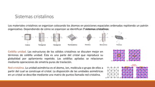 Sistemas cristalinos
Los materiales cristalinos se organizan colocando los átomos en posiciones espaciales ordenadas repitiendo un patrón
organizativo. Dependiendo de cómo se organizan se identifican 7 sistemas cristalinos:
Celdilla unidad. Las estructuras de los sólidos cristalinos se discuten mejor en
términos de celdilla unidad. Ésta es una parte del cristal que reproduce su
globalidad por apilamiento repetido. Las celdillas apiladas se relacionan
mediante operaciones de simetría puras de traslación.
Red cristalina. La unidad asimétrica es el átomo, ion, molécula o grupo de ellos a
partir del cual se construye el cristal. La disposición de las unidades asimétricas
en un cristal se describe mediante una matriz de puntos llamada red cristalina.
 
