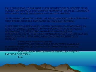 EN LA ACTUALIDAD, LO QUE NADIE PUEDE NEGAR ES QUE EL DEPORTE SE HA
CONVERTIDO EN UNO DE LOS MAYORES FENÓMENOS SOCIALES, LLEGANDO A
REFLEJAR EL TIPO DE SOCIEDAD EN LA CUAL ESTÁ INMERSO.
-EL FENÓMENO DEPORTIVO, TIENE UNA GRAN CAPACIDAD PARA ADAPTARSE A
TODO TIPO DE SOCIEDAD, EMPLEANDO UN LENGUAJE UNIVERSAL.
EL DEPORTE ES UN REFLEJO DE NUESTRA SOCIEDAD CONTEMPORÁNEA, EN
LA QUE LA COMPETITIVIDAD ES UN VALOR DOMINANTE, AL IGUAL QUE EL
RENDIMIENTO Y EL RESULTADO, HASTA EL PUNTO DE QUE LAS
COMPETICIONES DE ÉLITE SE HACEN TRANSCENDENTES Y VAN MÁS ALLA DEL
AMBITO DEPORTIVO, PARA MEZCLARSE CON OTROS ASUNTOS DE LA
SOCIEDAD:
- SÍMBOLO DE PODER DE UN PAIS
- ESPECTÁCULO PARA LOGRAR IMPORTANTES GANANCIAS
ECONÓMICAS (MEDIOS DE COMUNICACIÓN: DERECHOS TELEVISIVOS,
PUBLICIDAD, ETC).
- FORMAS DE ENCAUZAMIENTO DEL TIEMPO DE OCIO (TUR ,
PARTIDOS DE FÚTBOL).
- ETC.
 