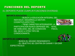 FUNCIONES DEL DEPORTEFUNCIONES DEL DEPORTE
EL DEPORTE PUEDE CUMPLIR FUNCIONES DIVERSAS:EL DEPORTE PUEDE CUMPLIR FUNCIONES DIVERSAS:
DEPORTE EDUCATIVO
- BUSCA LA EDUCACIÓN INTEGRAL DEL
INDIVIDUO: DESARROLLO MOTOR-
COGNITIVO-AFECTIVO.
- TIENE CARÁCTER INTEGRADOR: LA
PARTICIPACIÓN NUNCA DEPENDE DEL NIVEL
DE HABILIDAD, DEL DE CONDICIÓN FÍSICA,
DEL SEXO U OTRO TIPO DE
CONDICIONANTE.
DEPORTE DE COMPETICIÓN
- BUSCA EL MÁXIMO RENDIMIENTO.
- EL OBJETIVO SE CENTRA EN GANAR Y EN DAR
ESPECTÁCULO.
 