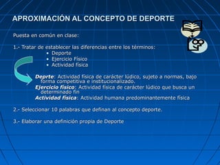APROXIMACIÓN AL CONCEPTO DE DEPORTEAPROXIMACIÓN AL CONCEPTO DE DEPORTE
Puesta en común en clase:Puesta en común en clase:
1.- Tratar de establecer las diferencias entre los términos:1.- Tratar de establecer las diferencias entre los términos:
• DeporteDeporte
• Ejercicio FísicoEjercicio Físico
• Actividad físicaActividad física
DeprteDeprte: Actividad física de carácter lúdico, sujeto a normas, bajo: Actividad física de carácter lúdico, sujeto a normas, bajo
forma competitiva e institucionalizado.forma competitiva e institucionalizado.
Ejercicio físicoEjercicio físico: Actividad física de carácter lúdico que busca un: Actividad física de carácter lúdico que busca un
determinado findeterminado fin
Actividad físicaActividad física: Actividad humana predominantemente física: Actividad humana predominantemente física
2.- Seleccionar 10 palabras que definan al concepto deporte.2.- Seleccionar 10 palabras que definan al concepto deporte.
3.- Elaborar una definición propia de Deporte3.- Elaborar una definición propia de Deporte
 