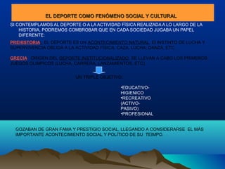 EL DEPORTE COMO FENÓMENO SOCIAL Y CULTURALEL DEPORTE COMO FENÓMENO SOCIAL Y CULTURAL
SI CONTEMPLAMOS AL DEPORTE O A LA ACTIVIDAD FÍSICA REALIZADA A LO LARGO DE LA
HISTORIA, PODREMOS COMBROBAR QUE EN CADA SOCIEDAD JUGABA UN PAPEL
DIFERENTE:
PREHISTORIA: EL DEPORTE ES UN ACONTECIMIENTO NATURAL. El INSTINTO DE LUCHA Y
SUPERVIVENCIA OBLIGA A LA ACTIVIDAD FÍSICA: CAZA, LUCHA, DANZA, ETC.
GRECIA: ORIGEN DEL DEPORTE INSTITUCIONALIZADO, SE LLEVAN A CABO LOS PRIMEROS
JUEGOS OLIMPICOS (LUCHA, CARRERA, LANZAMIENTOS, ETC).
UN TRIPLE OBJETIVO:
•EDUCATIVO-
HIGIENICO
•RECREATIVO
(ACTIVO-
PASIVO)
•PROFESIONAL
GOZABAN DE GRAN FAMA Y PRESTIGIO SOCIAL, LLEGANDO A CONSIDERARSE EL MÁS
IMPORTANTE ACONTECIMIENTO SOCIAL Y POLÍTICO DE SU TEIMPO.
 