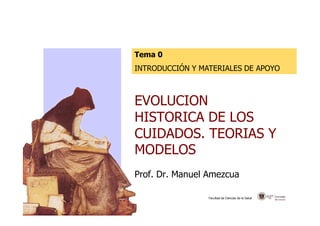 Tema 0 
INTRODUCCIÓN Y MATERIALES DE APOYO 
EVOLUCION 
HISTORICA DE LOS 
CUIDADOS. TEORIAS Y 
MODELOS 
Prof. Dr. Manuel Amezcua 
Facultad de Ciencias de la Salud 
 