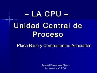 – LA CPU –
Unidad Central de
    Proceso
Placa Base y Componentes Asociados



           Samuel Fernández Blanco
             Informática 4º ESO
 