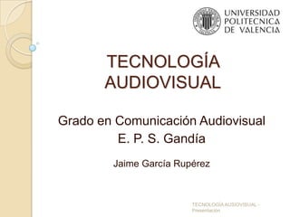 TECNOLOGÍA
       AUDIOVISUAL

Grado en Comunicación Audiovisual
         E. P. S. Gandía
        Jaime García Rupérez



                        TECNOLOGÍA AUSIOVISUAL -
                        Presentación
 