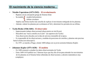 •
• Nicolás
Nicolás Copernicus
Copernicus (1473-1543)
(1473-1543) - El revolucionario
El revolucionario
– Ruptura con la concepción griega de Sistema Solar
– Su modelo: - modelo heliocéntrico
- órbitas circulares
Implica una forma mucho más sencilla de explicar el movimiento retrógrado de los planetas.
– Además: ordenó los planetas por su distancia al Sol y determinó los periodos de sus órbitas.
•
• Tycho Brahe
Tycho Brahe (1546-1601)
(1546-1601) - El observador
El observador
– Impresionante trabajo observacional (observatorio en isla Hveen)
– Descubrió una “nueva estrella en el cielo” (la supernova de Tycho)
Esta observación chocaba con la idea de universo inmutable de la época.
– Es responsable de las observaciones y medidas de posiciones de estrellas y planetas más precisas
hasta la fecha (sin telescopio!).
– En 1597, se marcha a Praga y desde 1600 trabaja con su joven asistente Johannes Kepler.
•
• Johannes Kepler
Johannes Kepler (1571-1630)
(1571-1630) - El analista
El analista
– En 1600 comenzó a estudiar los datos observacionales de Tycho
– Entre 1609-1618 publicó sus 3 famosas leyes que hoy día sirven para entender los movimientos
de los planetas en el Sistema Solar (obtenidas de observaciones y cálculos matemáticos muy
complejos).
El
El nacimiento
nacimiento de la
de la ciencia moderna
ciencia moderna…
…
 