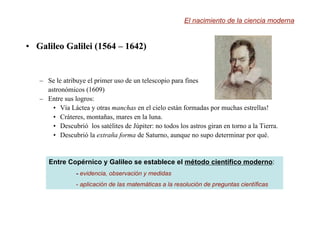 •
• Galileo
Galileo Galilei
Galilei (1564
(1564 –
– 1642)
1642)
– Se le atribuye el primer uso de un telescopio para fines
astronómicos (1609)
– Entre sus logros:
• Vía Láctea y otras manchas en el cielo están formadas por muchas estrellas!
• Cráteres, montañas, mares en la luna.
• Descubrió los satélites de Júpiter: no todos los astros giran en torno a la Tierra.
• Descubrió la extraña forma de Saturno, aunque no supo determinar por qué.
El nacimiento de la ciencia moderna
Entre Copérnico y Galileo se establece el método científico moderno:
-
- evidencia, observación y medidas
- aplicación de las matemáticas a la resolución de preguntas científicas
 