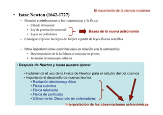 •
• Isaac Newton (1642-1727)
Isaac Newton (1642-1727)
– Grandes contribuciones a las matemáticas y la física:
•
• C
Cálculo diferencial
álculo diferencial
•
• Ley
Ley de
de gravitación
gravitación universal
universal
•
• Leyes
Leyes de la
de la dinámica
dinámica
–
– Consigue explicar las leyes
Consigue explicar las leyes de
de Kepler
Kepler a
a partir
partir de
de leyes f
leyes físicas sencillas
ísicas sencillas
–
– Otras importantísimas contribuciones
Otras importantísimas contribuciones en
en relación
relación con la
con la astronomía
astronomía:
:
•
• Descomposici
Descomposición
ón de la
de la luz blanca
luz blanca al
al atravesar
atravesar un
un prisma
prisma
•
• Invención
Invención del
del telescopio
telescopio reflector
reflector
El nacimiento de la ciencia moderna
Bases de la nueva astronomía
• Después de Newton y hasta nuestra época:
• Fudamental el uso de la Física de Newton para el estudio del del cosmos
• Importante el desarrollo de nuevas teorías:
• Radiación electromagnética
• Física cuántica
• Física relativista
• Física de partículas
• Utlimamente: Desarrollo en ordenadores
Interpretación de las observaciones astronómicas
 