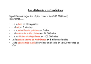 Las distancias astronómicas
Si pudiésemos viajar tan rápido como la luz (300 000 km/s)
llegaríamos…….
• … a la luna en 1.3 segundos
• … al sol en 8 minutos
• … a la estrella más próxima en 2 años
• … al centro de la Vía Láctea en 26.000 años
• … a las Nubes de Magallanes en 200.000 años
• …a la galaxia vecina de Andrómeda en 3 millones de años
• ...a la galaxia más lejana que vemos en el cielo en 13.000 millones de
años
 