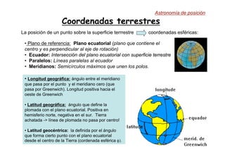Coordenadas terrestres
La posición de un punto sobre la superficie terrrestre coordenadas esféricas:
• Longitud geográfica: ángulo entre el meridiano
que pasa por el punto y el meridiano cero (que
pasa por Greenwich). Longitud positiva hacia el
oeste de Greenwich
• Latitud geográfica: ángulo que define la
plomada con el plano ecuatorial. Positiva en
hemisferio norte, negativa en el sur. Tierra
achatada -> línea de plomada no pasa por centro!
• Latitud geocéntrica: la definida por el ángulo
que forma cierto punto con el plano ecuatorial
desde el centro de la Tierra (cordenada esférica φ).
• Plano de referencia: Plano
Plano ecuatorial
ecuatorial (plano que contiene el
centro y es perpendicular al eje de rotación)
• Ecuador:
Ecuador: Intersección
Intersección del
del plano ecuatorial
plano ecuatorial con
con superficie terrestre
superficie terrestre
• Paralelos: Líneas paralelas al ecuador
• Meridianos: Semicírculos máximos que unen los polos.
Astronomía de posición
 