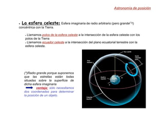 ● La esfera celeste: Esfera imaginaria de radio arbitrario (pero grande(*)!)
concéntrica con la Tierra.
● Llamamos polos de la esfera celeste a la intersección de la esfera celeste con los
polos de la Tierra
● Llamamos ecuador celeste a la intersección del plano ecuatorial terrestre con la
esfera celeste.
(*)Radio grande porque suponemos
que las estrellas están todas
situadas sobre la superficie de
dicha esfera imaginaria
ventaja:
ventaja: sólo necesitamos
dos coordenadas para determinar
la posición de un objeto.
Astronomía de posición
 