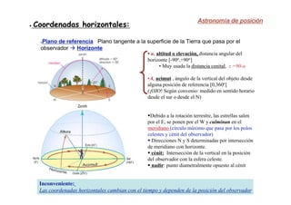 ● Coordenadas horizontales:
●Plano de referencia Plano tangente a la superficie de la Tierra que pasa por el
observador  Horizonte
• a, altitud o elevación,
altitud o elevación, distancia angular del
horizonte [-90o,+90o]
• Muy usada la distancia cenital
distancia cenital, z =90-a
•A, acimut
acimut , ángulo de la vertical del objeto desde
alguna posición de referencia [0,360o
]
(¡OJO! Según convenio: medido en sentido horario
desde el sur o desde el N)
Debido a la rotación terrestre, las estrellas salen
por el E, se ponen por el W y culminan en el
meridiano
meridiano (círculo máximo que pasa por los polos
celestes y cénit del observador)
 Direcciones N y S determinadas por intersección
de meridiano con horizonte.
 cénit: Intersección de la vertical en la posición
del observador con la esfera celeste.
 nadir: punto diametralmente opuesto al cénit
Inconveniente:
Las coordenadas horizontales cambian con el tiempo y dependen de la posición del observador
Astronomía de posición
 