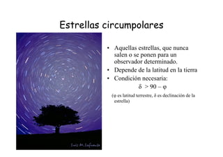 Estrellas circumpolares
• Aquellas estrellas, que nunca
salen o se ponen para un
observador determinado.
• Depende de la latitud en la tierra
• Condición necesaria:
δ > 90 – φ
(φ es latitud terrestre, δ es declinación de la
estrella)
 