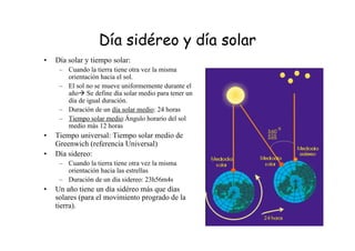 Día sidéreo y día solar
• Día solar y tiempo solar:
– Cuando la tierra tiene otra vez la misma
orientación hacia el sol.
– El sol no se mueve uniformemente durante el
año Se define día solar medio para tener un
día de igual duración.
– Duración de un día solar medio: 24 horas
– Tiempo solar medio:Ángulo horario del sol
medio más 12 horas
• Tiempo universal: Tiempo solar medio de
Greenwich (referencia Universal)
• Día sidereo:
– Cuando la tierra tiene otra vez la misma
orientación hacia las estrellas
– Duración de un día sidereo: 23h56m4s
• Un año tiene un día sidéreo más que días
solares (para el movimiento progrado de la
tierra).
 