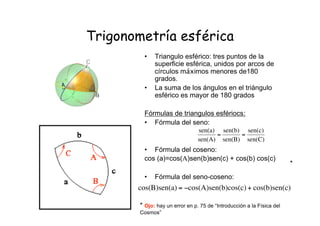 Trigonometría esférica
• Triangulo esférico: tres puntos de la
superficie esférica, unidos por arcos de
círculos máximos menores de180
grados.
• La suma de los ángulos en el triángulo
esférico es mayor de 180 grados
Fórmulas de triangulos esfériocs:
• Fórmula del seno:
• Fórmula del coseno:
cos (a)=cos(Α)sen(b)sen(c) + cos(b) cos(c)
• Fórmula del seno-coseno:
!
sen(a)
sen(A)
=
sen(b)
sen(B)
=
sen(c)
sen(C)
!
cos(B)sen(a) = "cos(A)sen(b)cos(c)+ cos(b)sen(c)
* Ojo: hay un error en p. 75 de “Introducción a la Física del
Cosmos”
*
 