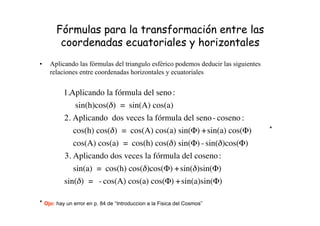 Fórmulas para la transformación entre las
coordenadas ecuatoriales y horizontales
• Aplicando las fórmulas del triangulo esférico podemos deducir las siguientes
relaciones entre coordenadas horizontales y ecuatoriales
!
1.Aplicando la fórmula del seno:
sin(h)cos(") = sin(A) cos(a)
2. Aplicando dos veces la fórmula del seno- coseno :
cos(h) cos(") = cos(A) cos(a) sin(#) +sin(a) cos(#)
cos(A) cos(a) = cos(h) cos(") sin(#) - sin(")cos(#)
3. Aplicando dos veces la fórmula del coseno:
sin(a) = cos(h) cos(")cos(#) +sin(")sin(#)
sin(") = - cos(A) cos(a) cos(#) +sin(a)sin(#)
* Ojo: hay un error en p. 84 de “Introduccion a la Fisica del Cosmos”
*
 