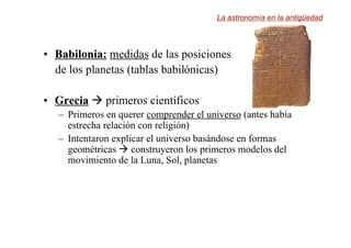 •
• Babilonia:
Babilonia: medidas de las posiciones
de los planetas (tablas babilónicas)
•
• Grecia
Grecia  primeros científicos
– Primeros en querer comprender el universo (antes había
estrecha relación con religión)
– Intentaron explicar el universo basándose en formas
geométricas  construyeron los primeros modelos del
movimiento de la Luna, Sol, planetas
La astronomía en la antigüedad
 