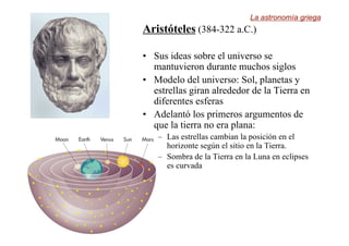 Aristóteles (384-322 a.C.)
• Sus ideas sobre el universo se
mantuvieron durante muchos siglos
• Modelo del universo: Sol, planetas y
estrellas giran alrededor de la Tierra en
diferentes esferas
• Adelantó los primeros argumentos de
que la tierra no era plana:
– Las estrellas cambian la posición en el
horizonte según el sitio en la Tierra.
– Sombra de la Tierra en la Luna en eclipses
es curvada
La astronomía griega
 