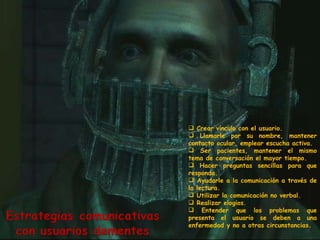 Crear vínculo con el usuario.  Llamarle por su nombre, mantener contacto ocular, emplear escucha activa. Ser pacientes, mantener el mismo tema de conversación el mayor tiempo. Hacer preguntas sencillas para que responda.  Ayudarle a la comunicación a través de la lectura. Utilizar la comunicación no verbal. Realizar elogios. Entender que los problemas que presenta el usuario se deben a una enfermedad y no a otras circunstancias. 