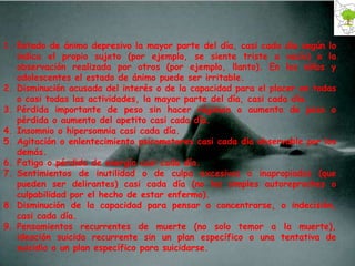 Estado de ánimo depresivo la mayor parte del día, casi cada día según lo indica el propio sujeto (por ejemplo, se siente triste o vacío) o la observación realizada por otros (por ejemplo, llanto). En los niños y adolescentes el estado de ánimo puede ser irritable. Disminución acusada del interés o de la capacidad para el placer en todas o casi todas las actividades, la mayor parte del día, casi cada día. Pérdida importante de peso sin hacer régimen o aumento de peso o pérdida o aumento del apetito casi cada día. Insomnio o hipersomnia casi cada día. Agitación o enlentecimiento psicomotores casi cada día observable por los demás. Fatiga o pérdida de energía casi cada día. Sentimientos de inutilidad o de culpa excesivos o inapropiados (que pueden ser delirantes) casi cada día (no los simples autoreproches o culpabilidad por el hecho de estar enfermo). Disminución de la capacidad para pensar o concentrarse, o indecisión, casi cada día. Pensamientos recurrentes de muerte (no solo temor a la muerte), ideación suicida recurrente sin un plan específico o una tentativa de suicidio o un plan específico para suicidarse. 