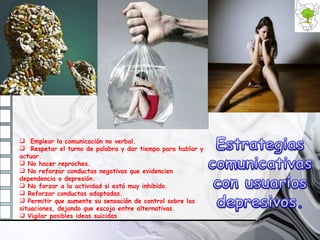 Emplear la comunicación no verbal. Respetar el turno de palabra y dar tiempo para hablar y actuar. No hacer reproches. No reforzar conductas negativas que evidencien dependencia o depresión. No forzar a la actividad si está muy inhibido. Reforzar conductas adaptadas. Permitir que aumente su sensación de control sobre las situaciones, dejando que escoja entre alternativas. Vigilar posibles ideas suicidas   