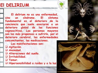 El delirium no es una enfermedad, sino un síndrome. El síntoma fundamental es el deterioro de la conciencia que suele asociarse a un deterioro global de las funciones cognoscitivas. Las personas mayores son las más propensas a sufrirlo, por el deterioro cerebral, las enfermedades concomitantes, las medicaciones. Las manifestaciones son: Agitación. Ansiedad. Alteraciones del sueño. Irritabilidad. Temor. Hipersensibilidad a ruidos y a la luz. 