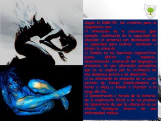 Según el DSM-IV, los criterios para el diagnóstico son: Alteración de la conciencia (por ejemplo, disminución de la capacidad de atención al entorno) con disminución de la capacidad para centrar, mantener o dirigir la atención. Cambio en las funciones cognoscitivas (como déficit de memoria, desorientación, alteración del lenguaje) o presencia de una alteración perceptiva que no se explica por la existencia de una demencia previa o en desarrollo. La alteración se presenta en un corto periodo de tiempo (habitualmente en horas o días) y tiende a fluctuar a lo largo del día. Demostración a través de la historia, de la exploración física y de las pruebas de laboratorio de que la alteración es un efecto fisiológico directo de una enfermedad médica. 
