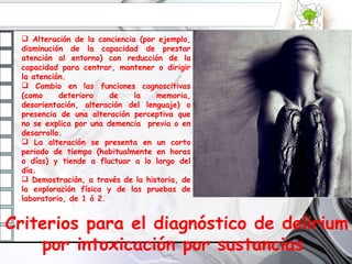 Alteración de la conciencia (por ejemplo, disminución de la capacidad de prestar atención al entorno) con reducción de la capacidad para centrar, mantener o dirigir la atención. Cambio en las funciones cognoscitivas (como deterioro de la memoria, desorientación, alteración del lenguaje) o presencia de una alteración perceptiva que no se explica por una demencia  previa o en desarrollo. La alteración se presenta en un corto periodo de tiempo (habitualmente en horas o días) y tiende a fluctuar a lo largo del día. Demostración, a través de la historia, de la exploración física y de las pruebas de laboratorio, de 1 ó 2. Criterios para el diagnóstico de delirium por intoxicación por sustancias  
