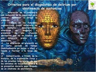 Alteración de la conciencia con reducción de la capacidad para centrar, mantener o dirigir la atención. Cambio en las funciones cognoscitivas (como deterioro de la memoria, desorientación, alteración del lenguaje) o presencia de una situación perceptiva que no se explica por una demencia previa o en desarrollo. La alteración se presenta en un corto período de tiempo (habitualmente en horas o días) y tiende a fluctuar a lo largo del día. Demostración, a través de la historia, de la exploración física y de las pruebas laboratorio, de que los síntomas de los criterios A y B se presentan durante poco después de un síndrome de abstinencia.  Criterios para el diagnóstico de delirium por abstinencia de sustancias 