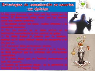 Hay que procurar que haya una luz suave por la noche. El dormitorio debe tener una luz central clara que ilumine sombras. Se deben evitar las luces, ruidos intensos y la oscuridad excesiva. Por las noches no se debe entrar en la habitación encendiendo la luz central de golpe. Se debe llamar al usuario por su nombre, además se le debe indicar donde se encuentra y el día que es. El personal debe permanecer sereno. Hay que tranquilizar al usuario y a la familia, se debe explicar que los síntomas son alteraciones reversibles. Se debe dejar que un familiar permanezca al lado del usuario. Cuando se encuentre mejor, se le permitirá la movilidad y la actividad física. 