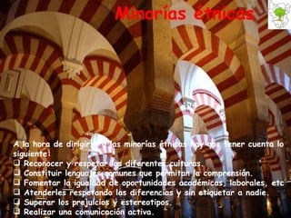 Minorías étnicas A la hora de dirigirse a las minorías étnicas hay que tener cuenta lo siguiente: Reconocer y respetar las diferentes culturas. Constituir lenguajes comunes que permitan la comprensión. Fomentar la igualdad de oportunidades académicas, laborales, etc Atenderles respetando las diferencias y sin etiquetar a nadie. Superar los prejuicios y estereotipos. Realizar una comunicación activa.   