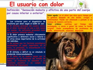 Dolor agudo:  es el dolor que dura poco tiempo por lo general después de una lesión, cirugía o enfermedad. Puede ser eliminado o paliado si se maneja de manera correcta. Dolor crónico:  continua por tiempo más prolongado, a veces a pesar de sanar la lesión original. Suele acompañarse de problemas de sueño, alimentación, ansiedad, depresión.  Los criterios para el diagnóstico de trastorno por dolor según el DSM-IV son: El síntoma principal del cuadro clínico es el dolor localizado en una o más zonas del cuerpo, de suficiente gravedad como para merecer atención médica. El dolor provoca malestar clínicamente significativo o deterioro social o laboral o de otras áreas importantes de la actividad del individuo. Se estima que los factores psicológicos desempeñan un papel importante en el inicio, la gravedad, la exacerbación o la persistencia del dolor. El síntoma o déficit no es simulado ni producido intencionadamente. El dolor no se explica mejor por la presencia de un trastorno del estado de ánimo, un trastorno de ansiedad o un trastorno psicótico y no cumple los criterios de dispareunia. El usuario con dolor Definición: "Sensación molesta y aflictiva de una parte del cuerpo por causa interior o exterior”. r la lesión original. Suele acompañarse de problemas de sueño, alimentación, ansiedad, depresión, etc. 